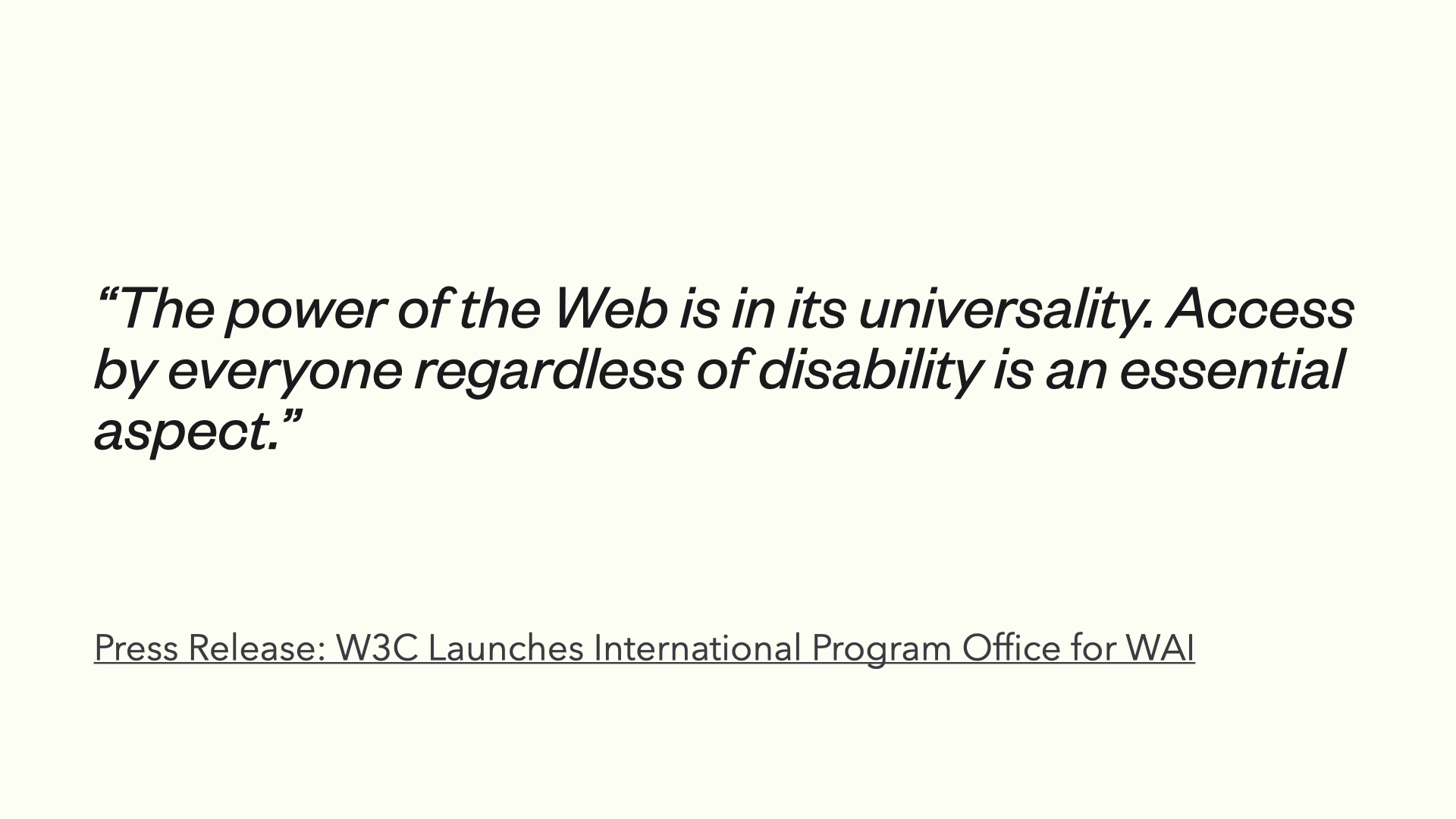 Press Release: W3C Launches International Program Office for WAI より引用「The power of the Web is in its universality. Access by everyone regardless of disability is an essential aspect.」